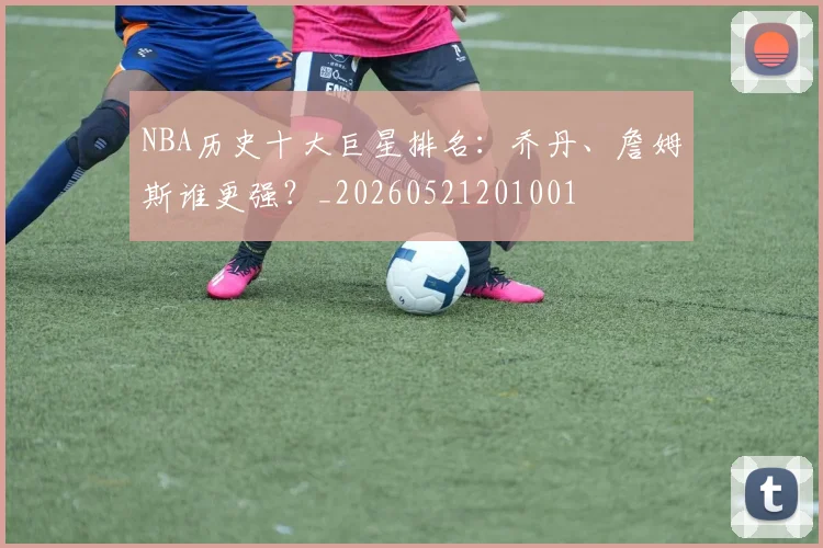 NBA历史十大巨星排名：乔丹、詹姆斯谁更强？_20260521201001