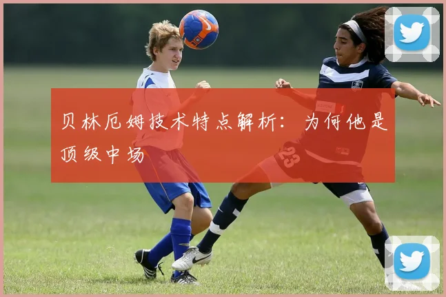贝林厄姆技术特点解析：为何他是顶级中场
