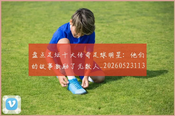 盘点足坛十大传奇足球明星：他们的故事激励了无数人_20260523113555