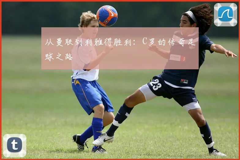 从曼联到利雅得胜利：C罗的传奇足球之路