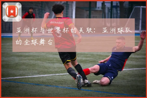 亚洲杯与世界杯的关联：亚洲球队的全球舞台