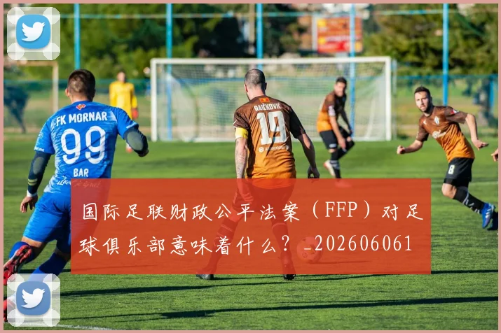 国际足联财政公平法案（FFP）对足球俱乐部意味着什么？_20260606153005