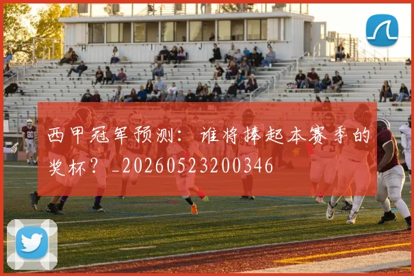 西甲冠军预测:谁将捧起本赛季的奖杯?_20260523200346