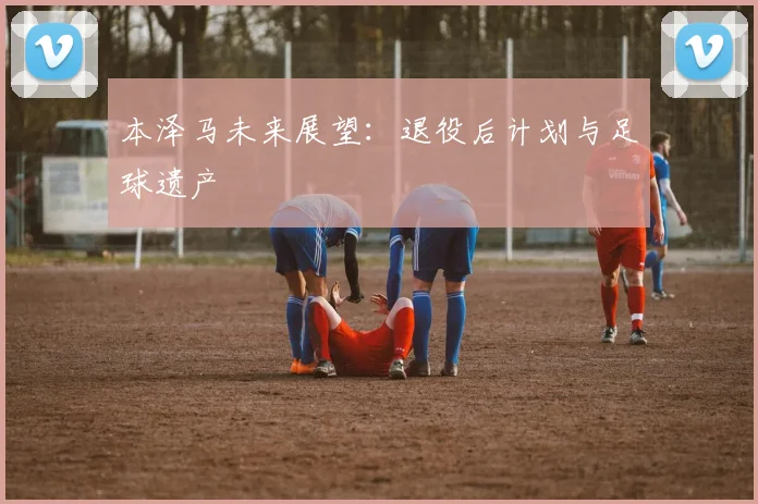 本泽马未来展望:退役后计划与足球遗产